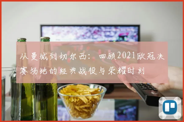 从曼城到切尔西:回顾2021欧冠决赛场地的经典战役与荣耀时刻