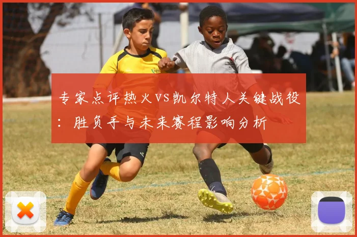 专家点评热火vs凯尔特人关键战役：胜负手与未来赛程影响分析